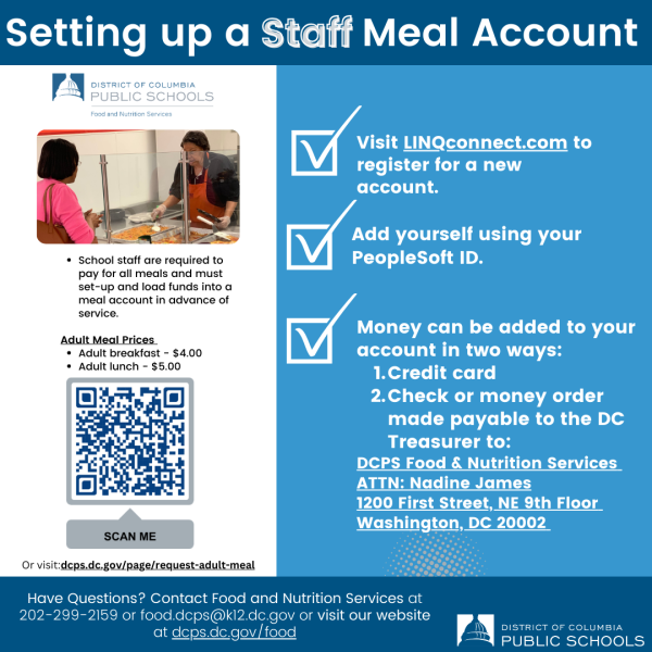 Setting Up a Staff Meal Account.  Visit linqconnect.com to register for a new acocunt.  Add yourself using your PeopleSoft ID number.  Money can be added to your accoun in two ways: 1. Credit Card or 2. Check or Money order made payable to the DC Treasurer.  Please mail to DCPS Food & Nutrition Services, Attention Nadine James, 1200 First St NE, 9th Floor, Washington, DC 20002