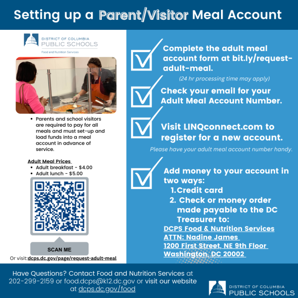Parents and school visitors are required to pay for meals. Each guest must set-up and load funds into a meal account in advance of service. Adults may only purchase breakfast and lunch. Afterschool meals are not available for adults. To set up a meal account, please use the Adult Meal Registration Form.  An email will be sent to you within 24 business hours that will include your Adult Meal Account number. You must load money onto your Adult Meal Account before being able to purchase a meal.  Money can be added to your account in two ways:  Visit LINQconnect.com to register, an online prepayment platform (you will need your DCPS Adult Meal Account number to create this account). Once the account is linked, add money via credit or debit card. Send check or money order made payable to the DC Treasurer to: DCPS Food & Nutrition Services ATTN:  Nadine James 1200 First Street, NE 9th Floor Washington, DC 20002